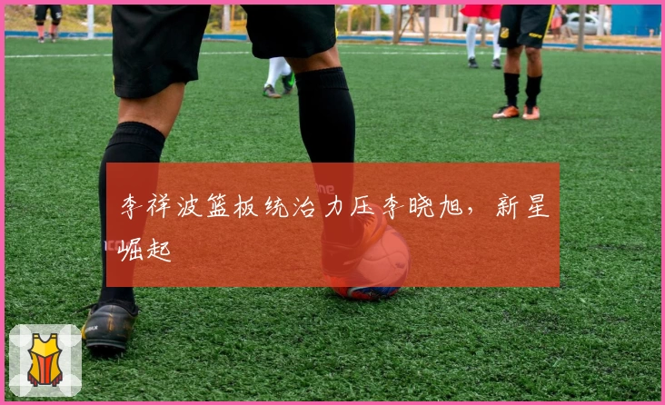 李祥波篮板统治力压李晓旭，新星崛起