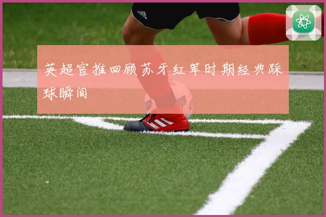 英超官推回顾苏牙红军时期经典踩球瞬间
