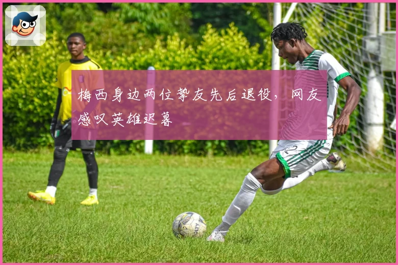 梅西身边两位挚友先后退役,网友感叹英雄迟暮