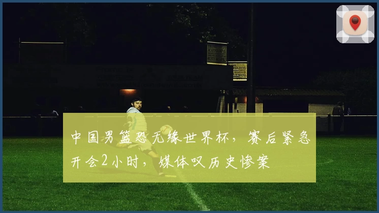 中国男篮恐无缘世界杯，赛后紧急开会2小时，媒体叹历史惨案