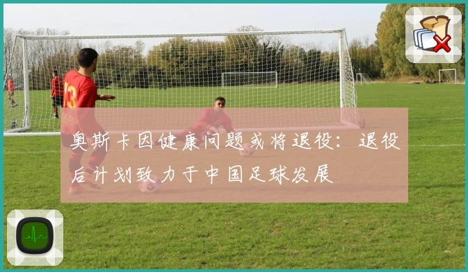 奥斯卡因健康问题或将退役：退役后计划致力于中国足球发展
