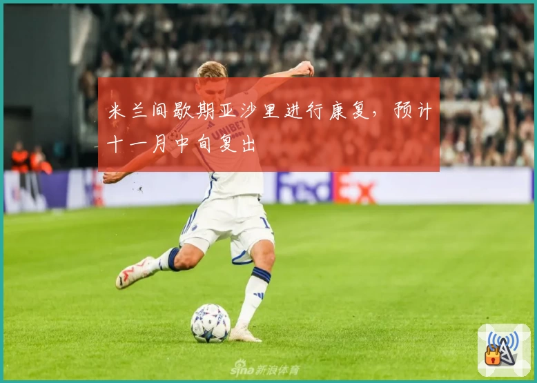米兰间歇期亚沙里进行康复,预计十一月中旬复出