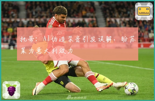 托蒂:AI伪造录音引发误解,盼苏莱为意大利效力