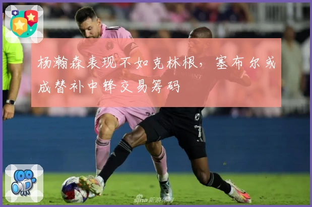 杨瀚森表现不如克林根，塞布尔或成替补中锋交易筹码