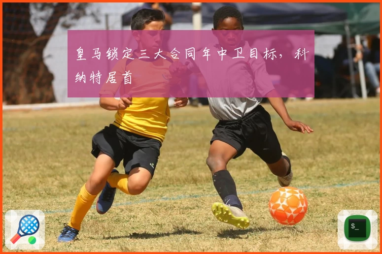 皇马锁定三大合同年中卫目标，科纳特居首