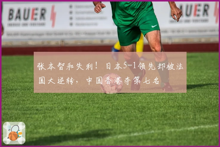 张本智和失利！日本5-1领先却被法国大逆转，中国香港夺第七名