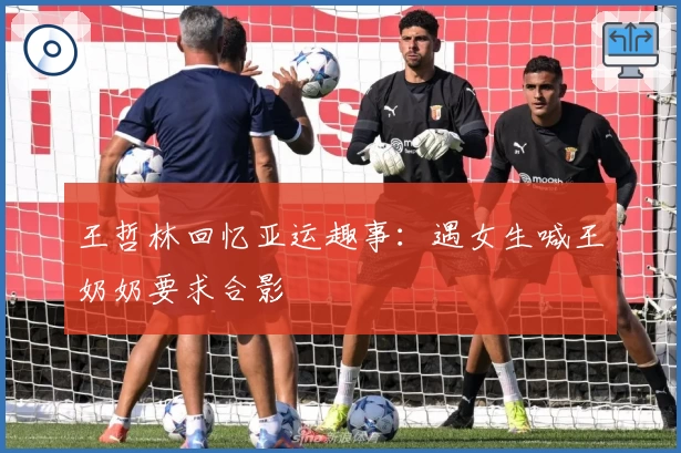 王哲林回忆亚运趣事:遇女生喊王奶奶要求合影