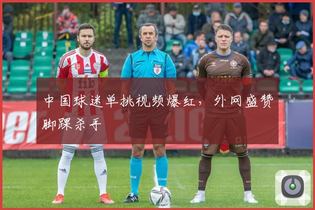 中国球迷单挑视频爆红，外网盛赞脚踝杀手