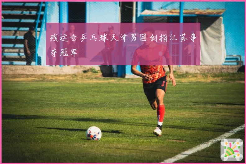 残运会乒乓球天津男团剑指江苏争夺冠军