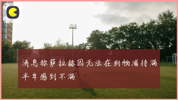 消息称萨拉赫因无法在利物浦待满半年感到不满