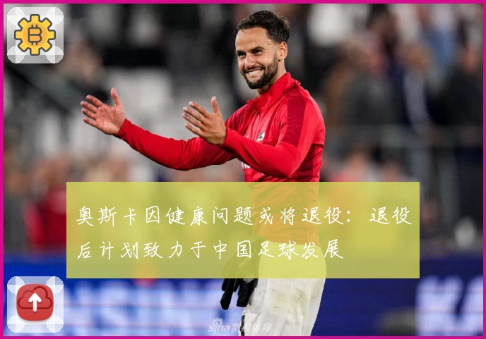 奥斯卡因健康问题或将退役：退役后计划致力于中国足球发展