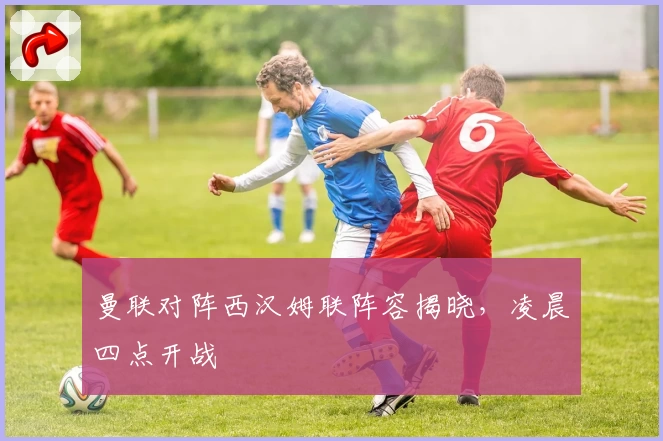 曼联对阵西汉姆联阵容揭晓，凌晨四点开战