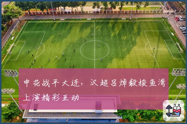 申花战平大连，汉超吕焯毅梭鱼湾上演精彩互动