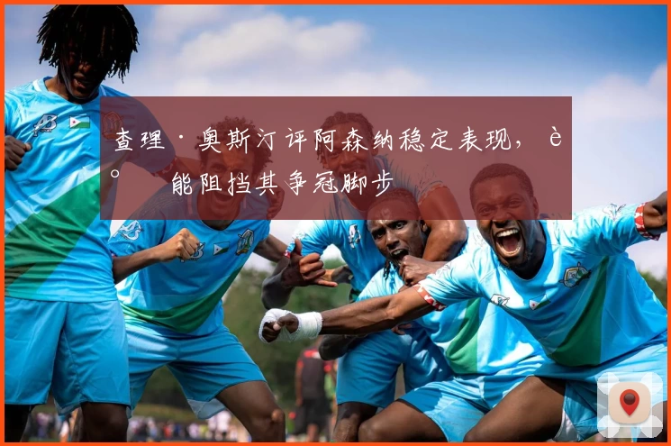 查理·奥斯汀评阿森纳稳定表现，谁能阻挡其争冠脚步