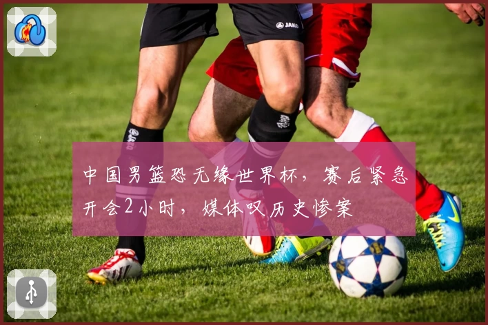 中国男篮恐无缘世界杯，赛后紧急开会2小时，媒体叹历史惨案