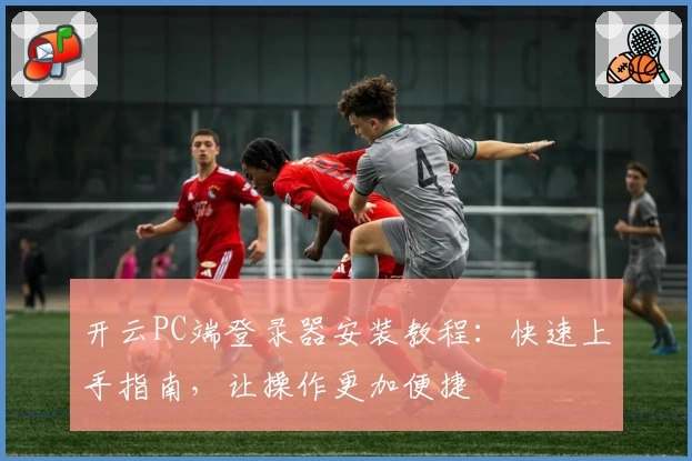 开云PC端登录器安装教程：快速上手指南，让操作更加便捷